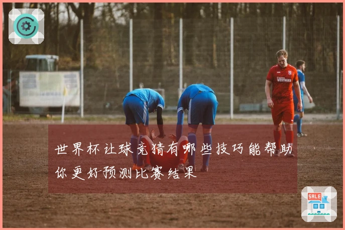 世界杯让球竞猜有哪些技巧能帮助你更好预测比赛结果